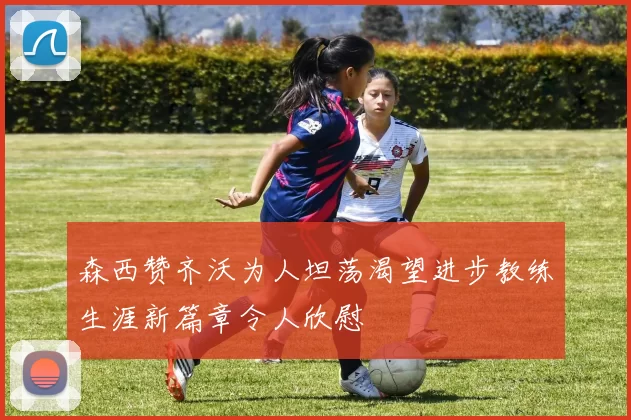 森西赞齐沃为人坦荡渴望进步教练生涯新篇章令人欣慰