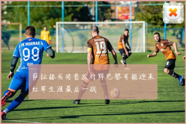 萨拉赫或将首发对阵巴黎可能迎来红军生涯最后一战