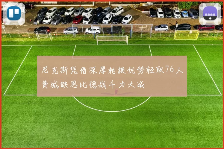 尼克斯凭借深厚轮换优势轻取76人费城缺恩比德战斗力大减