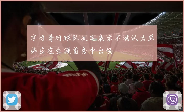 字母哥对球队决定表示不满认为弟弟应在生涯首秀中出场