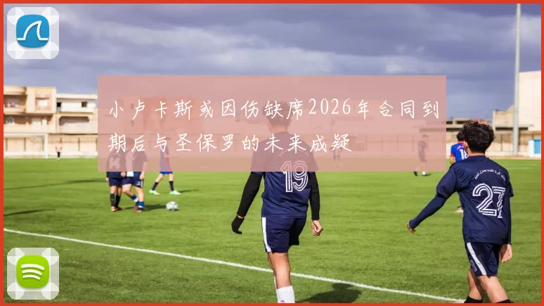 小卢卡斯或因伤缺席2026年合同到期后与圣保罗的未来成疑