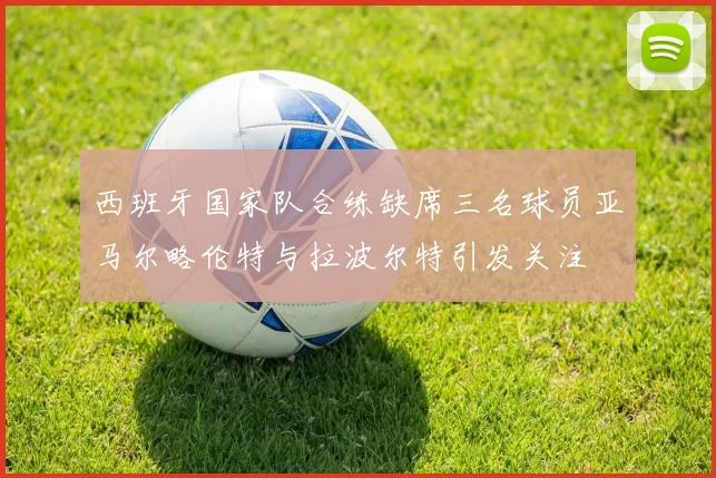西班牙国家队合练缺席三名球员亚马尔略伦特与拉波尔特引发关注