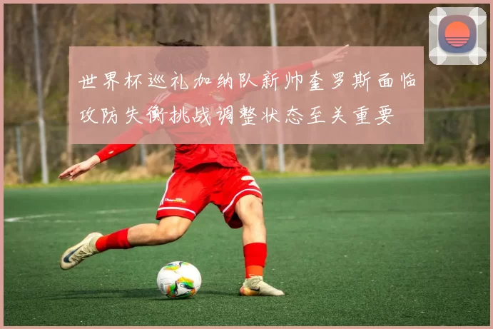 世界杯巡礼加纳队新帅奎罗斯面临攻防失衡挑战调整状态至关重要