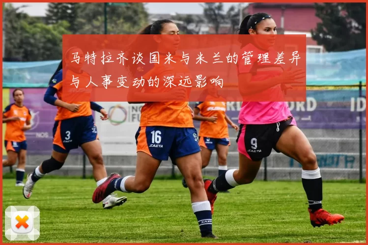 马特拉齐谈国米与米兰的管理差异与人事变动的深远影响