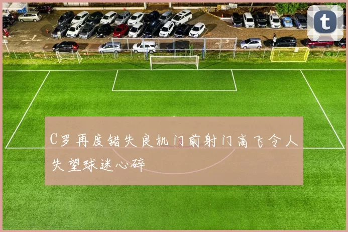 C罗再度错失良机门前射门高飞令人失望球迷心碎