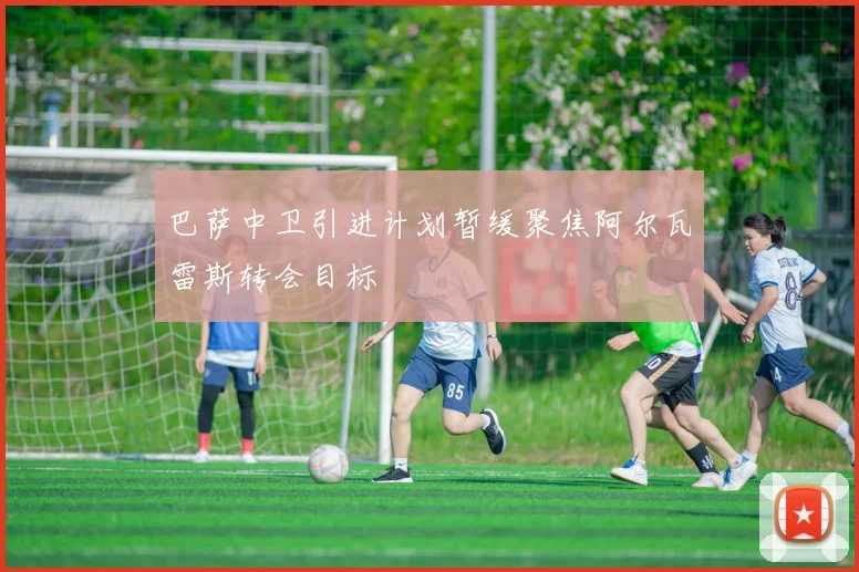 巴萨中卫引进计划暂缓聚焦阿尔瓦雷斯转会目标