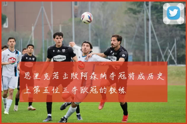 恩里克若击败阿森纳夺冠将成历史上第五位三夺欧冠的教练