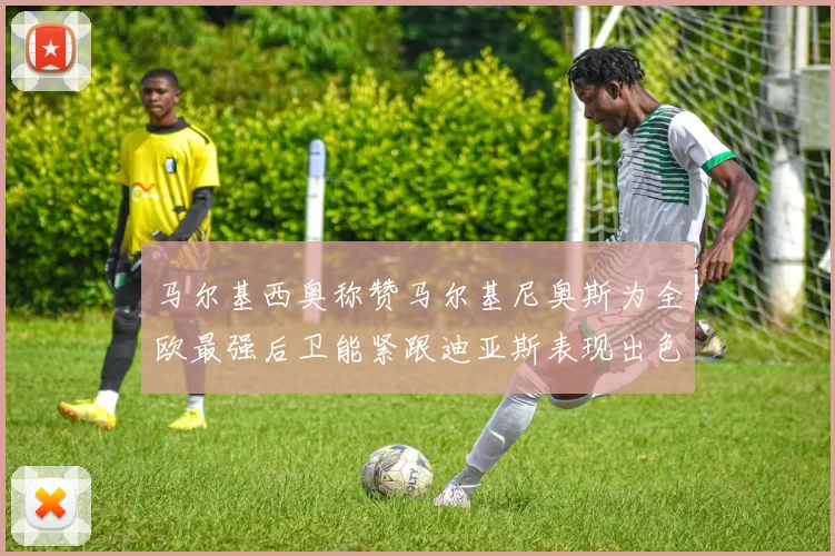 马尔基西奥称赞马尔基尼奥斯为全欧最强后卫能紧跟迪亚斯表现出色