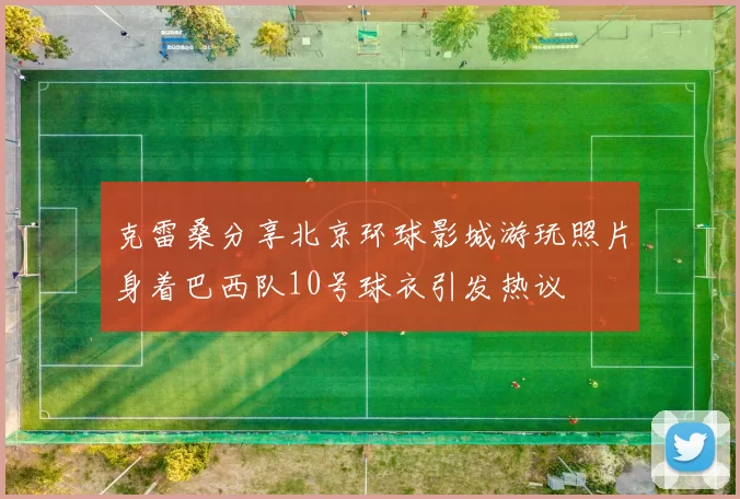克雷桑分享北京环球影城游玩照片身着巴西队10号球衣引发热议