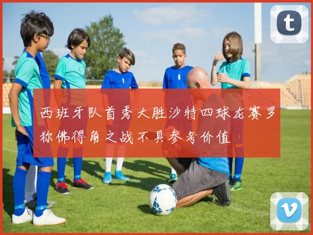 西班牙队首秀大胜沙特四球龙赛罗称佛得角之战不具参考价值