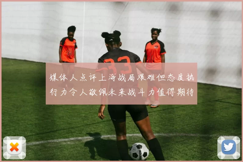 媒体人点评上海战局艰难但态度执行力令人敬佩未来战斗力值得期待