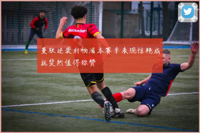 曼联逆袭利物浦本赛季表现惊艳成就斐然值得称赞