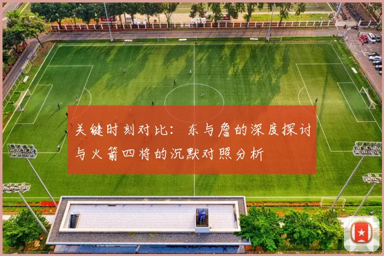 关键时刻对比：东与詹的深度探讨与火箭四将的沉默对照分析